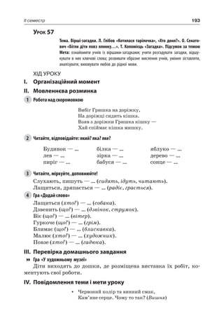 193II семестр
Урок 57
		 Тема. Вірші-загадки. Л. Глібов «Котилася тарілочка», «Хто доня?». О. Сенато-
вич «Бігли діти повз ялинку…». Т. Коломієць «Загадка». Підсумок за темою
		 Мета: ознайомити учнів із віршами-загадками; учити розгадувати загадки, відшу-
кувати в них ключові слова; розвивати образне мислення учнів, уміння зіставляти,
аналізувати; виховувати любов до рідної мови.
Хід уроку
I.	 Організаційний момент
II.	Мовленнєва розминка
1	 Робота над скоромовкою
Вибіг Гришка на доріжку,
На доріжці сидить кішка.
Взяв з доріжки Гришка кішку —
Хай спіймає кішка мишку.
2	 Читайте, відповідайте: який? яка? яке?
Будинок — …
лев — …
пиріг — …
білка — …
зірка — …
бабуся — …
яблуко — …
дерево — …
сонце — …
3	 Читайте, міркуйте, доповнюйте!
Слухають, пишуть — … (сидять, ідуть, читають).
Лащиться, дряпається — … (радіє, грається).
4	 Гра «Додай слово»
Лащиться (хто?) — … (собака).
Дзвенить (що?) — … (дзвінок, струмок).
Віє (що?) — … (вітер).
Гуркоче (що?) — … (грім).
Блимає (що?) — … (блискавка).
Малює (хто?) — … (художник).
Повзе (хто?) — … (гадюка).
III.	Перевірка домашнього завдання
Гра «У художньому музеї»
Діти виходять до дошки, де розміщена виставка їх робіт, ко-
ментують свої роботи.
IV.	Повідомлення теми і мети уроку
•	 Червоний колір та винний смак,
Кам’яне серце. Чому то так? (Вишня)
 