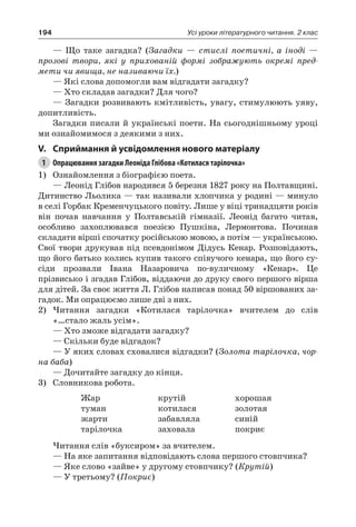 194 Усі уроки літературного читання. 2 клас
— Що таке загадка? (Загадки — стислі поетичні, а іноді —
прозові твори, які у прихованій формі зображують окремі пред-
мети чи явища, не називаючи їх.)
— Які слова допомогли вам відгадати загадку?
— Хто складав загадки? Для чого?
— Загадки розвивають кмітливість, увагу, стимулюють уяву,
допитливість.
Загадки писали й українські поети. На сьогоднішньому уроці
ми ознайомимося з деякими з них.
V.	Сприймання й усвідомлення нового матеріалу
1	 Опрацювання загадки Леоніда Глібова «Котилася тарілочка»
1)	 Ознайомлення з біографією поета.
— Леонід Глібов народився 5 березня 1827 року на Полтавщині.
Дитинство Льолика — так називали хлопчика у родині — минуло
в селі Горбак Кременчуцького повіту. Лише у віці тринадцяти років
він почав навчання у Полтавській гімназії. Леонід багато читав,
особливо захоплювався поезією Пушкіна, Лермонтова. Починав
складати вірші спочатку російською мовою, а потім — українською.
Свої твори друкував під псевдонімом Дідусь Кенар. Розповідають,
що його батько колись купив такого співучого кенара, що його су-
сіди прозвали Івана Назаровича по-вуличному «Кенар». Це
прізвисько і згадав Глібов, віддаючи до друку свого першого вірша
для дітей. За своє життя Л. Глібов написав понад 50 віршованих за-
гадок. Ми опрацюємо лише дві з них.
2)	Читання загадки «Котилася тарілочка» вчителем до слів
«…стало жаль усім».
— Хто зможе відгадати загадку?
— Скільки буде відгадок?
—	У яких словах сховалися відгадки? (Золота тарілочка, чор-
на баба)
— Дочитайте загадку до кінця.
3)	 Словникова робота.
Жар
туман
жарти
тарілочка
крутій
котилася
забавляла
заховала
хорошая
золотая
синій
покриє
Читання слів «буксиром» за вчителем.
— На яке запитання відповідають слова першого стовпчика?
— Яке слово «зайве» у другому стовпчику? (Крутій)
— У третьому? (Покриє)
 
