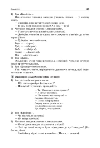 195II семестр
4)	 Гра «Бджілки».
Напівголосне читання загадки учнями, кожен — у своєму
темпі.
— Знайдіть і прочитайте опис сонця; ночі.
— Із чим поет порівнює сонце? А з ким — ніч?
5)	Читання загадки учнями «ланцюжком».
— У якому значенні вжито слово золотая?
— Доберіть синонім до слова ясне (яскраве); антонім до слова
чорна (біла).
— Доберіть пестливі слова.
Гора — … (гірка).
Двір — … (дворик).
Баба — … (бабуся).
Сонце — … (сонечко).
Ніч — … (ніченька).
6)	 Гра «Луна».
«Сильний» учень читає речення, а «слабкий» читає це речення
після прослуховування.
7)	 Гра «Диктор телебачення».
Учні читають текст, періодично відриваючи погляд, щоб поди-
витися на глядачів.
2	 Опрацювання загадки Леоніда Глібова «Хто доня?»
1)	 Актуалізація опорних знань.
— Що таке акровірш (акростих)?
— Послухайте уважно, пригадайте.
— Ти, Максимку, щось притих?
— Я читаю акростих.
— Що ж воно ото за штука? —
Запитав дідусь онука.
— Перші літери рядків
Зверху вниз я разом звів —
Ось і вийшло слово з них:
Це, дідусю, — акростих.
2)	 Гра «Бджілки».
— Чи відгадали загадку?
— Як ви це зробили?
3)	Читання загадки учнями «ланцюжком».
— Яка відома загадка заховалася у вірші?
— Які ще овочі можуть бути відгадкою до цієї загадки? (Ре-
диска, ріпа)
— Знайдіть у вірші слова-синоніми. (Мати — ненька)
 
