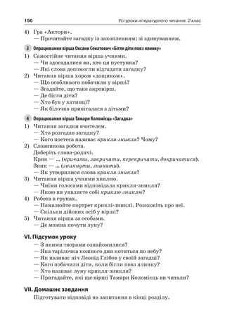 196 Усі уроки літературного читання. 2 клас
4)	 Гра «Актори».
— Прочитайте загадку із захопленням; зі здивуванням.
3	 Опрацювання вірша Оксани Сенатович «Бігли діти повз ялинку»
1)	 Самостійне читання вірша учнями.
— Чи здогадалися ви, хто ця пустунка?
— Які слова допомогли відгадати загадку?
2)	Читання вірша хором «дощиком».
— Що особливого побачили у вірші?
— Згадайте, що таке акровірш.
— Де бігли діти?
— Хто був у хатинці?
— Як білочка привіталася з дітьми?
4	 Опрацювання вірша Тамари Коломієць «Загадка»
1)	Читання загадки вчителем.
— Хто розгадав загадку?
— Кого поетеса називає крикля-зникля? Чому?
2)	 Словникова робота.
Доберіть слова-родичі.
Крик — … (кричати, закричати, перекричати, докричатися).
Зник — … (зникнути, зникати).
— Як утворилися слова крикля-зникля?
3)	Читання вірша учнями хвилею.
— Чиїми голосами відповідала крикля-зникля?
— Якою ви уявляєте собі криклю-зниклю?
4)	 Робота в групах.
— Намалюйте портрет криклі-зниклі. Розкажіть про неї.
— Скільки дійових осіб у вірші?
5)	Читання вірша за особами.
— Де можна почути луну?
VI. Підсумок уроку
— З якими творами ознайомилися?
— Яка тарілочка кожного дня котиться по небу?
— Як називає ніч Леонід Глібов у своїй загадці?
— Кого побачили діти, коли бігли повз ялинку?
— Хто називає луну крикля-зникля?
— Пригадайте, які ще вірші Тамари Коломієць ви читали?
VII. Домашнє завдання
Підготувати відповіді на запитання в кінці розділу.
 