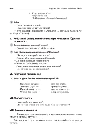 198 Усі уроки літературного читання. 2 клас
•	 У руках стара мітла,
Із вуглинок очі.
(Т. Коломієць «Ліпим бабу снігову»)
3	 Бесіда
— Назвіть зимові місяці.
— Про які з них ви читали вірші?
— Хто їх автор? (Михайло Литвинець «Грудень»; Тамара Ко-
ломієць «Січень»)
V.	Робота над оповіданням Олександра Копиленка «Їдальня
для птахів»
1	 Читання оповідання вчителем (Iчастина)
— Доберіть заголовок до цієї частини.
2	 Самостійне читання учнями оповідання (II,IIIчастини)
— Що вирішили зробити хлопці?
— Прочитайте опис пташиної їдальні.
— Де вони повісили годівничку?
— Хто прилітав до годівнички?
— Як пташки дякували юним помічникам?
— Чого вчить нас це оповідання?
VI.	Робота над прислів’ями
Робота в групах. Гра «Хто швидше згадає прислів’я?»
Прийшов грудень, —
Лютий лютує, —
Сонце блищить, —
Січень без снігу —
літо без хліба.
приніс студень.
красну весну чує.
а мороз тріщить.
VII. Підсумок уроку
— Чи сподобався вам урок?
— Що корисного ви винесли для себе з цього уроку?
VIII. Домашнє завдання
— Наступний урок позакласного читання проведемо за темою
«Буду я природі другом».
Завдання до уроку та список літератури ви знайдете в куточку
читача.
 