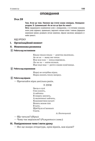 199II семестр
ОПОВІДАННЯ
Урок 59
		 Тема. Вступ до теми. Уявлення про істотні ознаки оповідань. Оповідання-
роздуми. В. Сухомлинський «Як же все це було без мене?»
		 Мета: продовжувати ознайомлення учнів з оповіданнями, з їх істотними ознаками;
вчити учнів свідомого, правильного, виразного читання вголос і мовчки; формувати
мовленнєві вміння; розвивати зв’язне мовлення, образне мислення; виховувати сі-
мейні цінності.
Хід уроку
I.	 Організаційний момент
II.	Мовленнєва розминка
1	 Робота над чистомовкою
Енька-енька-енька — донечка маленька.
Ає-ає-ає — маму все чекає.
Ила-ила-ила — посуд перемила.
Ла-ла-ла — квіти полила.
Иця-иця-иця — росте в мами помічниця.
2	 Робота над скоромовкою
Норці не потрібна нірка.
Норка носить теплу шкірку.
3	 Робота над віршем
— Прочитайте вірш декілька разів.
У ЛУЗІ
Заєць в лузі
Сіно косить,
А зайчиха
В скирту зносить,
А малесенькі зайчата,
Куцохвостики вухаті
Возять возом сіно
В хату,
Щоб було м’якенько
Спати.
А. Костецький
— Що читали? (Вірш)
— Чому так вирішили? (Римуються слова.)
III.	Повідомлення теми і мети уроку
— Які ще жанри літератури, крім віршів, вам відомі?
 