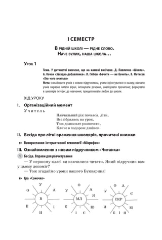 20
I семестр
В рідній школі — рідне слово.
Наче вулик, наша школа…
Урок 1
		 Тема. У дитинстві вивчене, що на камені висічене. Д.  Павличко «Школа».
А. Качан «Загадка-добавлянка». Л. Глібов «Бачити — не бачить». В. Фетисов
«Хто чого вчиться»
		 Мета: ознайомити учнів з новим підручником, учити орієнтуватися в ньому; навчати
учнів виразно читати вірші, інтонувати речення, аналізувати прочитане; формувати
в школярів інтерес до навчання; прищеплювати любов до школи.
Хід уроку
I.	 Організаційний момент
У ч и т е л ь
Навчальний рік почався, діти,
Всі зібрались на урок.
Тож дозвольте розпочати,
Кличе в подорож дзвінок.
II.	 Бесіда про літні враження школярів, прочитані книжки
Використання інтерактивної технології «Мікрофон»
III.	 Ознайомлення з новим підручником «Читанка»
1	 Бесіда. Вправи для розчитування
— У першому класі ви навчилися читати. Який підручник вам
у цьому допоміг?
— Тож згадаймо уроки нашого Букварика!
Гра «Сонечко»
В
У
И
Е
А
І
О
МЛ
О
І
Е
А
Я
Є
Ю
У
СКР
О
І
И
Е
А
Я
Є
Ю
У
 