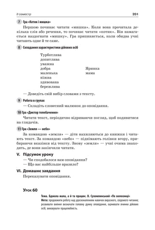 201II семестр
7	 Гра «Котик і мишка»
Першою починає читати «мишка». Коли вона прочитала де-
кілька слів або речення, то починає читати «котик». Він намага-
ється наздогнати «мишку». Гра припиняється, коли обидва учні
читають одне й те саме.
8	 Складання характеристики дійових осіб
Турботлива
допитлива
уважна
добра
маленька
ніжна
здивована
бережлива
Яринка
мама
— Доведіть свій вибір словами з тексту.
9	 Робота в групах
— Складіть словесний малюнок до оповідання.
10	Гра «Диктор телебачення»
Читати текст, періодично відриваючи погляд, щоб подивитися
на глядачів.
11	Гра «Земля — небо»
За командою «земля» — діти нахиляються до книжки і чита-
ють текст. За командою «небо» — піднімають голівки вгору, при-
бираючи вказівки від тексту. Знову «земля» — учні очима знахо-
дять, де вони закінчили читати.
V.	Підсумок уроку
— Чи сподобалося вам оповідання?
— Що вас найбільше вразило?
VI.	Домашнє завдання
Переказувати оповідання.
Урок 60
		 Тема. Бджола мала, а й та працює. В. Сухомлинський «По волосинці»
		 Мета: продовжити роботу над удосконаленням навичок виразного, свідомого читання;
розвивати вміння визначати головну думку оповідання, оцінювати вчинки дійових
осіб; виховувати працелюбність.
 