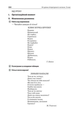 202 Усі уроки літературного читання. 2 клас
Хід уроку
I.	 Організаційний момент
II.	Мовленнєва розминка
1	 Робота над скоромовкою
— Читайте швидко й чітко!
КЛЮЄ КУРКА КРУПКУ
Курник
Кривенький
На горбку.
Гарненька
Курка
В курнику.
Не турбуйте
Курку!
Клює
Курка
Крупку.
Крупка
Дрібненька,
Курка
Рябенька.
Г. Бойко
2	 Розчитування за складовою таблицею
3	 Учіться читати виразно!
ЛІНЬКИ НАПАЛИ
Чом це ти, котику,
Довго так спиш?
Чи ліньки на тебе напали?
Ми вже й із лісу
З татом прийшли —
Грибів-маслюків
Назбирали.
Чом це ти звичку
Таку собі взяв:
Довго на ліжку валятись?
Хто ж бо захоче
З лінивцем таким,
Невмиваним, заспаним
Гратись?
М. Томенко
 