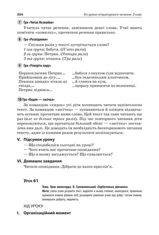 204 Усі уроки літературного читання. 2 клас
7	 Гра «Читає Незнайко»
Учитель читає речення, замінюючи деякі слова. Учні мають
помітити «помилку», прочитати речення правильно.
8	 Гра «Розвідники»
— Скільки разів у тексті зустрічається слово?
1-ша група: бабуся. (П’ять разів)
2-га група: Петрик. (Чотири рази)
3-тя група: пташка. (Три рази)
9	 Гра «Утворіть пару»
Першокласник Петрик…
Прийшовши до лісу,…
Пташка швидко літала до
гнізда,…
Петрик підвівся…
…бабуся з онуком сіли відпочити.
…був ледаченьким хлопчиком.
…й глянув на кущ.
…щоразу приносячи по волосинці.
10	Гра «Кидок — засічка»
За командою «кидок» усі діти починають читати напівголосно
текст. За командою «засічка» — зупиняються й олівцем відзнача-
ють останнє прочитане ними слово. Цей текст так саме читають ще
раз (але не більше трьох разів). Під час повторного читання діти
переконуються, що прочитали більший обсяг — «засічка» постав-
лена вже далі. Це доводить їм необхідність багаторазового читання
тексту, адже із кожним разом результати поліпшуються.
V.	Підсумок уроку
— Що сподобалося сьогодні на уроці?
— Чого вчить нас прочитане оповідання?
— Що в ньому засуджується? Що схвалюється?
VI.	Домашнє завдання
Читати оповідання. Дібрати до нього прислів’я.
Урок 61
		 Тема. Урок милосердя. В. Сухомлинський «Горбатенька дівчинка»
		 Мета: учити учнів розуміти текст, виділяти в ньому головне, аналізувати, правильно
оцінювати вчинки дійових осіб; розширити уявлення учнів про добрі і погані вчинки;
виховувати доброту, людяність.
Хід уроку
I.	 Організаційний момент
 