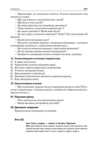 207II семестр
— Прочитайте, як почувався вчитель. З якою інтонацією слід
читати ці слова?
— Про що вчитель «мовчки благав» дітей?
— Що було в очах дітей?
— Як вони дивилися на незнайому дівчинку?
— Чому вчитель «полегшено перевів дух»?
— Як звали дівчинку? Якою вона була?
— За яку парту посадили дівчинку? Чому? Хто поступився їй
місцем?
— Який іспит витримав клас?
— Поясніть значення виразів: «живенько відчинив»; «впилися
в незнайому дівчинку»; «полегшено перевів дух».
— Які почуття вчителя передані у виділених реченнях?
— Як по-іншому можна назвати оповідання?
— Знайдіть в оповіданні зачин, основну частину, кінцівку.
5	 Читання оповідання за частинами, складання плану
1)	 У двері постукали.
2)	Чорноокий хлопчик відчинив двері.
3)	 До класу зайшов директор із новенькою.
4)	 Учитель затамував подих.
5)	 Діти дивилися з цікавістю.
6)	 Дівчинці поступилися місцем за першою партою.
7)	 Клас витримав іспит.
6	 Переказ оповідання за планом
— Які позитивні людські якості продемонстрували діти? (Пле-
темо «павутинку»: співчутливість, лагідність, доброзичливість,
прихильність…)
VI.	Підсумок уроку
— Чого вчилися на сьогоднішньому уроці?
— Який висновок ви зробили для себе?
VII. Домашнє завдання
Переказувати оповідання за планом.
Урок 62
		 Тема. Совість у людини — головне. В. Нестайко «Руденький»
		 Мета: удосконалювати техніку свідомого, виразного читання; вчити аналізувати, пере-
казувати прочитані твори, оцінювати вчинки дійових осіб; розвивати зв’язне мовлення;
виховувати кращі людські якості: чесність, порядність, доброту, щедрість.
 
