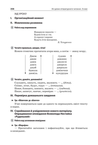 208 Усі уроки літературного читання. 2 клас
Хід уроку
I.	 Організаційний момент
II.	Мовленнєва розминка
1	 Робота над скоромовкою
Наварили смакоти —
Будем їсти я і ти.
А сороки і ворони
Будуть їсти макарони.
Б. Чепуренко
2	 Читайте правильно, швидко, чітко!
Кожен стовпчик прочитати згори вниз, а потім — знизу вгору.
Джем
джин
дзвін
дзиґа
дзьоб
бджола
джміль
ґудзик
дзвоник
джунглі
джерело
дзеркало
дзвіночки
кукурудза
3	 Читайте, думайте, доповнюйте!
Слухають, пишуть, сидять, малюють — … (діти).
Співає, літає, будує, годує — … (пташка).
Повзе, блищить, шипить, жалить — … (гадюка).
Пише, запитує, навчає, перевіряє — … (учитель).
III.	Перевірка домашнього завдання
Гра «Обличчям до обличчя»
Учні повертаються одне до одного та переказують зміст тексту
в парах.
IV.	Сприймання й усвідомлення нового матеріалу.
Опрацювання оповідання Всеволода Нестайка
«Руденький»
1	 Робота над заголовком оповідання
Гра «Мікрофон»
— Прочитайте заголовок і пофантазуйте, про що йтиметься
в оповіданні.
 