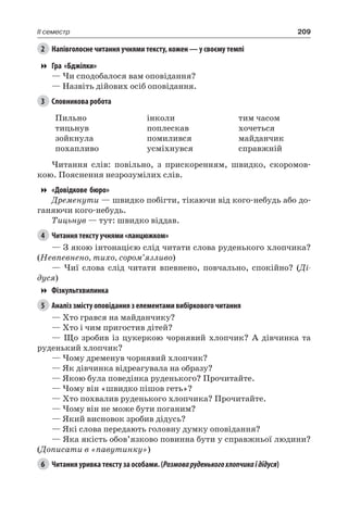 209II семестр
2	 Напівголосне читання учнями тексту, кожен — у своєму темпі
Гра «Бджілки»
— Чи сподобалося вам оповідання?
— Назвіть дійових осіб оповідання.
3	 Словникова робота
Пильно
тицьнув
зойкнула
похапливо
інколи
поплескав
помилився
усміхнувся
тим часом
хочеться
майданчик
справжній
Читання слів: повільно, з прискоренням, швидко, скоромов-
кою. Пояснення незрозумілих слів.
«Довідкове бюро»
Дременути — швидко побігти, тікаючи від кого-небудь або до-
ганяючи кого-небудь.
Тицьнув — тут: швидко віддав.
4	 Читання тексту учнями «ланцюжком»
— З якою інтонацією слід читати слова руденького хлопчика?
(Невпевнено, тихо, сором’язливо)
— Чиї слова слід читати впевнено, повчально, спокійно? (Ді-
дуся)
Фізкультхвилинка
5	 Аналіз змісту оповідання з елементами вибіркового читання
— Хто грався на майданчику?
— Хто і чим пригостив дітей?
— Що зробив із цукеркою чорнявий хлопчик? А дівчинка та
руденький хлопчик?
— Чому дременув чорнявий хлопчик?
— Як дівчинка відреагувала на образу?
— Якою була поведінка руденького? Прочитайте.
— Чому він «швидко пішов геть»?
— Хто похвалив руденького хлопчика? Прочитайте.
— Чому він не може бути поганим?
— Який висновок зробив дідусь?
— Які слова передають головну думку оповідання?
— Яка якість обов’язково повинна бути у справжньої людини?
(Дописати в «павутинку»)
6	 Читання уривка тексту за особами. (Розмоваруденькогохлопчикаідідуся)
 