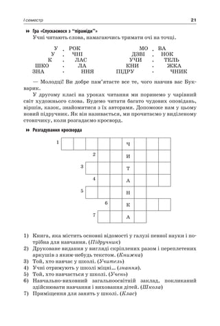 21I семестр
Гра «Спускаємося з “піраміди”»
Учні читають слова, намагаючись тримати очі на точці.
У
У
К
ШКО
ЗНА
.
.
.
.
.
РОК
ЧНІ
ЛАС
ЛА
ННЯ
МО
ДЗВІ
УЧИ
КНИ
ПІДРУ
.
.
.
.
.
ВА
НОК
ТЕЛЬ
ЖКА
ЧНИК
— Молодці! Ви добре пам’ятаєте все те, чого навчив вас Бук-
варик.
У другому класі на уроках читання ми поринемо у чарівний
світ художнього слова. Будемо читати багато чудових оповідань,
віршів, казок, знайомитися з їх авторами. Допоможе нам у цьому
новий підручник. Як він називається, ми прочитаємо у виділеному
стовпчику, коли розгадаємо кросворд.
Розгадування кросворда
1 Ч
2 И
3 Т
4 А
5 Н
6 К
7 А
1)	 Книга, яка містить основні відомості у галузі певної науки і по-
трібна для навчання. (Підручник)
2)	 Друковане видання у вигляді скріплених разом і переплетених
аркушів з яким-небудь текстом. (Книжка)
3)	 Той, хто навчає у школі. (Учитель)
4)	 Учні отримують у школі міцні… (знання).
5)	 Той, хто навчається у школі. (Учень)
6)	 Навчально-виховний загальноосвітній заклад, покликаний
здійснювати навчання і виховання дітей. (Школа)
7)	 Приміщення для занять у школі. (Клас)
 