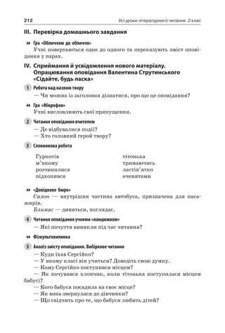 212 Усі уроки літературного читання. 2 клас
III.	Перевірка домашнього завдання
Гра «Обличчям до обличчя»
Учні повертаються одне до одного та переказують зміст опові-
дання у парах.
IV.	Сприймання й усвідомлення нового матеріалу.
Опрацювання оповідання Валентина Струтинського
«Сідайте, будь ласка»
1	 Робота над назвою твору
— Чи можна із заголовка дізнатися, про що це оповідання?
Гра «Мікрофон»
Учні висловлюють свої припущення.
2	 Читання оповідання вчителем
— Де відбувалися події?
— Хто головний герой твору?
3	 Словникова робота
Гуркотів
м’якому
розчинилися
підхопився
тітонька
тримаючись
ластів’ятко
оченятами
«Довідкове бюро»
Салон — внутрішня частина автобуса, призначена для паса-
жирів.
Блимає — дивиться, поглядає.
4	 Читання оповідання учнями «ланцюжком»
— Які почуття виникли під час читання?
Фізкультхвилинка
5	 Аналіз змісту оповідання. Вибіркове читання
— Куди їхав Сергійко?
— У якому класі він учиться? Доведіть свою думку.
— Кому Сергійко поступився місцем?
— Як почувався хлопчик, коли тітонька поступилася місцем
бабусі?
— Кого бабуся посадила на своє місце?
— Як вона звернулася до дівчинки?
— Що свідчить про те, що бабуся любить дітей?
 