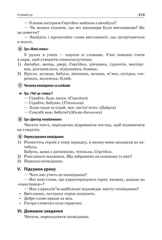 213II семестр
— З яким настроєм Сергійко вийшов з автобуса?
— Чи можна сказати, що всі пасажири були ввічливими? Як
це довести?
— Знайдіть і прочитайте слова ввічливості, що зустрічаються
в тексті.
6	 Гра «Живі слова»
У руках в учнів — картки зі словами. Учні повинні стати
в пари, щоб утворити словосполучення.
1)	 Автобус, мотор, двері, Сергійко, дівчинка, гуркотів, виспіву-
вав, розчинилися, підхопився, блимає.
2)	 Крісло, вулиця, бабуся, дівчинка, вузлик, м’яке, сусідня, ста-
ренька, маленька, білий.
7	 Читання оповідання за особами
Гра «Чиї це слова»?
— Сідайте, будь ласка. (Сергійко)
— Сідайте, бабуню. (Тітонька)
— Ходи сюди та сідай, моє ластів’ятко. (Бабуся)
— Спасибі вам, бабусю! (Мама дівчинки)
8	 Гра «Диктор телебачення»
Читати текст, періодично відриваючи погляд, щоб подивитися
на глядачів.
9	 Переказування оповідання
1)	 Розмістіть героїв у тому порядку, в якому вони заходили до ав-
тобуса.
Бабуся, мама з дівчинкою, тітонька, Сергійко.
2)	 Розгляньте малюнки. Що зображено на кожному із них?
3)	 Переказ оповідання.
V.	Підсумок уроку
— Чого нас учить це оповідання?
— Які нові слова, що характеризують гарну людину, додамо до
«павутинки»?
— Яке з прислів’їв найбільше відповідає змісту оповідання?
•	 Ввічливих, лагідних скрізь шанують.
•	 Добре слово краще за мед.
•	 Гостре словечко коле сердечко.
VI.	Домашнє завдання
Читати, переказувати оповідання.
 