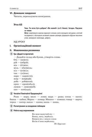 217II семестр
VI.	Домашнє завдання
Читати, переказувати оповідання.
Урок 65
		 Тема. Чи легко бути добрим? «Він живий!» (за В. Кавою). Загадка. Підсумок
за темою
		 Мета: закріплювати навички виразного читання; учити викладати свої думки у логічній
послідовності; збагачувати активний словник школярів; формувати образне мислення
учнів; виховувати милосердя, доброту.
Хід уроку
I.	 Організаційний момент
II.	Мовленнєва розминка
1	 Гра «Додай та прочитай»
— Додайте склад або букви, утворіть слова.
Очі — (ов)очі;
рій — (об)рій;
він — (дз)він;
міль — (дж)міль;
кіл — (со)кіл;
так — (лі)так;
парк — парк(ет);
жир — жир(аф);
доба — доба(вка);
крок — крок(одил);
лимон — лимон(ад);
кит — кит(иця).
2	 Читайте! Помічайте! Продовжуйте!
Рано — нора; мило — ломи; мара — рама; сосна — насос;
банка — кабан; Марко — комар; Мишко — комиш; товар — варто;
терка — катер; наказ — казна; наша — шана.
3	 Розчитування за складовою таблицею
4	 Робота над скоромовкою
Віл везе важучий віз —
Вовну, вату, верболіз.
Вперся віл, і впало з воза
Вісім в’язок верболозу.
Ю. Кругляк
 