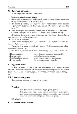219II семестр
V.	Підсумок за темою
— Який розділ закінчили вивчати?
Конкурс на кращого знавця розділу
•	 Яким був першокласник Петрик? Назвіть оповідання й автора.
(В. Сухомлинський «По волосинці»)
•	 Як звали дівчинку, яка здивувалася, побачивши свою першу
сорочечку? (Яринка; В. Сухомлинський «Як же все це було без
мене?»)
•	 У яких творах зустрічаються ці прислів’я і повчальні вирази?
Совість у людині — головне. (В. Нестайко «Руденький»)
Лінивому й нитку перервати важко. (А. Григорук «Хочеш бути
щасливим — не будь лінивим»)
•	 Продовжте речення.
Ходи сюди та сідай, моє…, — сказала… (В. Струтинський «Сі-
дайте, будь ласка»).
Учитель був тепер спокійний: клас… (В. Сухомлинський «Гор-
батенька дівчинка»).
•	 Знайдіть відповідність між назвою твору і образним висловом.
«По волосинці»
«Він живий»
«Сідайте, будь ласка»
«Руденький»
Наче боявся, що вона поверне її.
…сідай, моє ластів’ятко.
…ноги кинули його на стежку.
Петрик стояв задуманий.
VI.	Підсумок уроку
— На закінчення уроку ще раз повернемося до нашої «паву-
тинки» людських чеснот. Якою повинна бути справжня людина?
(Діти називають якості, що записували протягом декількох уро-
ків.)
VII. Домашнє завдання
Відповідати на запитання в кінці розділу.
Урок 66
		 Тема. Урок позакласного читання. «Буду я природі другом…»
		 Мета: розширювати читацькі інтереси школярів, ознайомлюючи із творами про при-
роду; розвивати навички правильного свідомого читання; збагачувати словниковий
запас учнів; виховувати любов і бережливе ставлення до природи.
Хід уроку
I.	 Організаційний момент
 