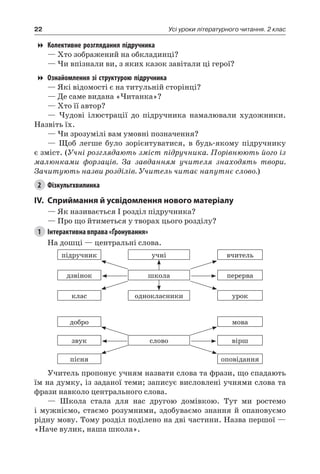 22 Усі уроки літературного читання. 2 клас
Колективне розглядання підручника
— Хто зображений на обкладинці?
— Чи впізнали ви, з яких казок завітали ці герої?
Ознайомлення зі структурою підручника
— Які відомості є на титульній сторінці?
— Де саме видана «Читанка»?
— Хто її автор?
— Чудові ілюстрації до підручника намалювали художники.
Назвіть їх.
— Чи зрозумілі вам умовні позначення?
— Щоб легше було зорієнтуватися, в будь-якому підручнику
є зміст. (Учні розглядають зміст підручника. Порівнюють його із
малюнками форзаців. За завданням учителя знаходять твори.
Зачитують назви розділів. Учитель читає напутнє слово.)
2	 Фізкультхвилинка
IV.	Сприймання й усвідомлення нового матеріалу
— Як називається I розділ підручника?
— Про що йтиметься у творах цього розділу?
1	 Інтерактивна вправа «Ґронування»
На дошці — центральні слова.
підручник учні вчитель
дзвінок школа перерва
клас однокласники урок
добро мова
звук слово вірш
пісня оповідання
Учитель пропонує учням назвати слова та фрази, що спадають
їм на думку, із заданої теми; записує висловлені учнями слова та
фрази навколо центрального слова.
— Школа стала для нас другою домівкою. Тут ми ростемо
і мужніємо, стаємо розумними, здобуваємо знання й опановуємо
рідну мову. Тому розділ поділено на дві частини. Назва першої —
«Наче вулик, наша школа».
 