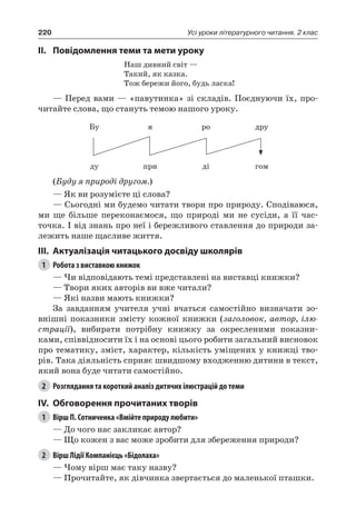 220 Усі уроки літературного читання. 2 клас
II.	Повідомлення теми та мети уроку
Наш дивний світ —
Такий, як казка.
Тож бережи його, будь ласка!
— Перед вами — «павутинка» зі складів. Поєднуючи їх, про-
читайте слова, що стануть темою нашого уроку.
Бу я ро дру
ду при ді гом
(Буду я природі другом.)
— Як ви розумієте ці слова?
— Сьогодні ми будемо читати твори про природу. Сподіваюся,
ми ще більше переконаємося, що природі ми не сусіди, а її час-
точка. І від знань про неї і бережливого ставлення до природи за-
лежить наше щасливе життя.
III.	Актуалізація читацького досвіду школярів
1	 Робота з виставкою книжок
— Чи відповідають темі представлені на виставці книжки?
— Твори яких авторів ви вже читали?
— Які назви мають книжки?
За завданням учителя учні вчаться самостійно визначати зо-
внішні показники змісту кожної книжки (заголовок, автор, ілю-
страції), вибирати потрібну книжку за окресленими показни-
ками, співвідносити їх і на основі цього робити загальний висновок
про тематику, зміст, характер, кількість уміщених у книжці тво-
рів. Така діяльність сприяє швидшому входженню дитини в текст,
який вона буде читати самостійно.
2	 Розглядання та короткий аналіз дитячих ілюстрацій до теми
IV.	 Обговорення прочитаних творів
1	 Вірш П. Сотниченка «Вмійте природу любити»
— До чого нас закликає автор?
— Що кожен з вас може зробити для збереження природи?
2	 Вірш Лідії Компанієць «Бідолаха»
— Чому вірш має таку назву?
— Прочитайте, як дівчинка звертається до маленької пташки.
 