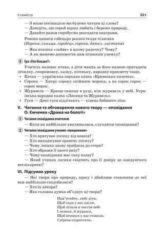 221II семестр
— З якою інтонацією ми будемо читати ці слова?
— Доведіть, що герой вірша любить і береже природу.
— Давайте разом спробуємо розгадати анаграми.
Ровона цяниси гобецьро рокасо телдя тіласвка
(Ворона, синиця, горобець, сорока, дятел, ластівка)
— Яка пташка «зайва» в цьому рядочку? Чому?
— А як можемо допомогти цим пташкам узимку?
3	 Гра «Хто більше?»
Учитель називає птаха, а діти мають за його назвою пригадати
лічилку, скоромовку, казку, пісеньку, народну прикмету тощо.
•	 Качка — українська народна казка «Кривенька качечка».
•	 Сорока — Хитру сороку спіймати морока, а на сорок сорок —
сорок морок.
•	 Журавель — Краще синиця в руці, ніж журавель у небі. Укра-
їнська народна казка «Лисиця та Журавель».
•	 Гуси — Дикі гуси відлітають — кінець бабиного літа.
V.	 Читання та обговорення нового твору — оповідання
О. Ємченка «Драма на болоті»
1	 Читання оповідання вчителем
— Коли ви найбільше хвилювалися, слухаючи оповідання?
2	 Читання оповідання учнями «ланцюжком»
— Хто врятував лосиху від вовків?
— Хто виходжував зранену лосиху?
— Чому лосиха знову прийшла до єгеря?
— Хто образив її цього разу?
— Чому оповідання має таку назву?
— Який учинок лосихи свідчить про її довіру до завідуючого
ветлікарнею?
VI.	Підсумок уроку
— Які твори про природу, красу і дбайливе ставлення до неї
вам найбільше сподобалися?
— Хто їх автори?
— Яка головна думка об’єднує ці твори?
Пам’ятайте, любі діти,
Щоб сади у нас цвіли,
Щоб літали в чистім небі
І лелеки, й журавлі,
Щоб пташки у нас співали,
І дерева підростали,
 