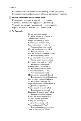 223II семестр
Яскрава пташка голосно співає веселу пісню у садочку.
Яскрава пташка співає веселу пісню у вишневому садочку.
3	 Читайте, відповідайте швидко: хтоце?щоце?
Пухнастий, короткий, куций — …(хвіст).
Ляклива, полохлива, прудка — …(білочка).
Чемний, ввічливий, вихований — …(хлопчик).
Гарна, вродлива, охайна, — …(дівчинка).
4	 Гра «Так чи ні?»
Зіграти хочеться мені
З тобою, друже, в «Так чи ні?»
Тобі питання задаю,
Готуй же відповідь свою.
Відповідай, коли мастак,
Єдиним словом — «ні» чи «так».
— Скажи, співає сом пісні?
Не гайся з відповіддю! (Ні!)
— Чи вміє плавати гусак?
Ну, що на це ти скажеш? (Так!)
— Чи може стати у вогні
Вода холодним льодом? (Ні!)
— Скажи мені, червоний мак
В січневу пору квітне? (Ні!)
— А крокодили на сосні
Свої будують гнізда? (Ні!)
— Чи може вище гір літак
У вишину злетіти? (Так!)
— Узори пишні на вікні
Мороз малює взимку? (Так!)
— Чи правда, друже мій, що рак,
Коли повзе, то задки? (Так!)
— Якщо не їстиме три дні,
Верблюд ходити зможе? (Так!)
— До забіяк і розбишак
Чи є в людей повага? (Ні!)
— Чи достигають навесні
Пшениця й жито в полі? (Ні!)
— Коли розсердиться їжак,
Слона він може вбити? (Ні!)
— Ріка біжить удалині,
Чи є у неї ноги? (Ні!)
— А чи буває сон у сні?
Чекаю відповіді! (Так!)
— Перекривив синицю шпак,
Таке буває, друже? (Так!)
 