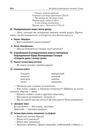 224 Усі уроки літературного читання. 2 клас
— Скажи, морози крижані
Страшні для мавп тропічних? (Так!)
— Чи правда це, що вовк усмак
Наївся груш і яблук? (Ні!)
— А під кінець скажи мені —
Цікава гра у «Так чи ні»? (Так!)
III.	Повідомлення теми і мети уроку
— Діти, сьогодні ми починаємо вивчати новий розділ. Прочи-
тайте, як він називається. («Сторінки для допитливих»)
Вправа «Мікрофон»
— Кого називають допитливими?
Метод «Передбачення»
— Про що йтиметься в творах цього розділу?
IV.	Сприймання й усвідомлення нового матеріалу.
Опрацювання вірша Володимира Сосюри
«Сходить день і знову гасне»
1	 Виразне читання вірша вчителем
— Як звати головну героїню вірша?
2	 Словникова робота
Сходить
нахиляє
розгорта
вуста
прекрасний
цікавий
дзвінке
жоржина
— Читання слів «луною» за вчителем.
— Яке слово «зайве» в першому стовпчику? Доберіть до нього
синонім. (Вуста — губи)
— Назвіть «зайве» слово в другому стовпчику.
— Погляньте на жоржину, опишіть її.
— Що ви знаєте про цю квітку? Де вона росте? Коли розцвітає?
«Довідкове бюро»
Безнастанне — без упину, постійне.
Краєвиди — картини природи.
3	 Читання вірша учнями «ланцюжком» за строфами
— Який світ оточив Орисю?
— Якою ти її уявляєш?
— Якого віку дівчинка?
— Закінчіть речення: «Дідусь уважний, турботливий, а Орися…».
 