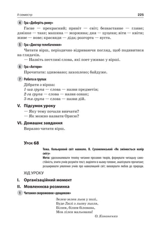 225II семестр
4	 Гра «Доберіть риму»
Гасне — прекрасний; привіт — світ; безнастанне — гляне;
дзвінке — таке; машина — жоржина; дня — цуценя; віти — квіти;
живе — нове; краєвиди — діда; розгорта — вуста.
5	 Гра «Диктор телебачення»
Читати вірш, періодично відриваючи погляд, щоб подивитися
на глядачів.
— Назвіть пестливі слова, які поет уживає у вірші.
6	 Гра «Актори»
Прочитати: здивовано; захоплено; байдуже.
7	 Робота в групах
Дібрати з вірша:
1-ша група — слова — назви предметів;
2-га група — слова — назви ознак;
3-тя група — слова — назви дій.
V.	Підсумок уроку
— Яку тему почали вивчати?
— Як можно назвати Орисю?
VI.	Домашнє завдання
Виразно читати вірш.
Урок 68
		 Тема. Кольоровий світ навколо. В.  Сухомлинський «Як змінюється колір
снігу»
		 Мета: удосконалювати техніку читання прозових творів, формувати читацьку само-
стійність; вчити учнів розуміти текст, виділяти в ньому головне, аналізувати прочитане;
розширювати уявлення учнів про навколишній світ; виховувати любов до природи.
Хід уроку
I.	 Організаційний момент
II.	Мовленнєва розминка
1	 Читання скоромовки «дощиком»
Зелен-зелен льон у полі,
Буде Лялі з льону льоля,
Білим, білим білована,
Мов лілея мальована!
О. Кононенко
 