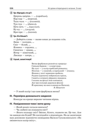 226 Усі уроки літературного читання. 2 клас
2	 Гра «Відгадай, хто це?»
Цвірінь-цвірінь — … (горобчик).
Кар-кар — … (ворона).
Тьох-тьох — … (соловей).
Тук-тук — … (дятел).
Ціть-ціть — … (щиглик).
Ку-ку — … (зозуля).
Кря-кря — … (качка).
3	 Гра «Хто більше?»
— Доберіть слова — назви ознак до поданих слів.
Зима — холодна, …
Сніг — білий, …
Ялинка — струнка, …
Синичка — жвава, …
Вітер — північний, …
Лисиця — хитра, …
4	 Слухай, запам’ятовуй!
Весна фарбувала розквітлу природу:
Синьою барвою — в озері воду,
На лузі — у колір пребілий ромашку,
Пісочок — у жовтий, в сіренький — пташку.
Фазана у полі червоним зробила,
Рудим куропатці побризкала крила,
І навіть в кімнату фіранку відкрила
І зелень на фікусі всю поновила,
Аж три кольори дарувала фіалці
Й краплину на носа хлюпнула Наталці.
В. Ващенко
— У який колір і що саме фарбувала весна?
III.	Перевірка домашнього завдання
Конкурс на краще виразне читання вірша.
IV.	Повідомлення теми і мети уроку
— Який розділ почали вивчати?
— Чи любите ви пізнавати світ?
— Якого кольору сніг? Звісно, білого, скажете ви. Це так. Але
чи завжди він білий? Не поспішайте з відповіддю. На це запитання
нам допоможе відповісти оповідання Василя Сухомлинського «Як
змінюється колір снігу».
 