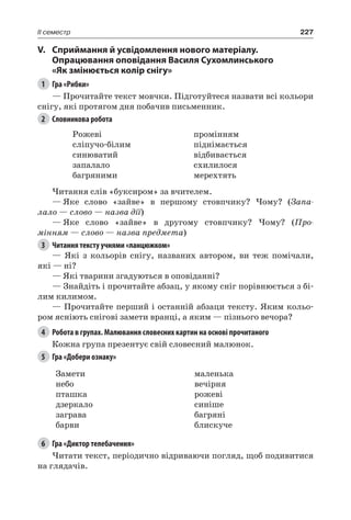 227II семестр
V.	Сприймання й усвідомлення нового матеріалу.
Опрацювання оповідання Василя Сухомлинського
«Як змінюється колір снігу»
1	 Гра «Рибки»
— Прочитайте текст мовчки. Підготуйтеся назвати всі кольори
снігу, які протягом дня побачив письменник.
2	 Словникова робота
Рожеві
сліпучо-білим
синюватий
запалало
багряними
промінням
піднімається
відбивається
схилилося
мерехтять
Читання слів «буксиром» за вчителем.
—	Яке слово «зайве» в першому стовпчику? Чому? (Запа-
лало — слово — назва дії)
—	Яке слово «зайве» в другому стовпчику? Чому? (Про-
мінням — слово — назва предмета)
3	 Читання тексту учнями «ланцюжком»
— Які з кольорів снігу, названих автором, ви теж помічали,
які — ні?
— Які тварини згадуються в оповіданні?
— Знайдіть і прочитайте абзац, у якому сніг порівнюється з бі-
лим килимом.
— Прочитайте перший і останній абзаци тексту. Яким кольо-
ром ясніють снігові замети вранці, а яким — пізнього вечора?
4	 Робота в групах. Малювання словесних картин на основі прочитаного
Кожна група презентує свій словесний малюнок.
5	 Гра «Добери ознаку»
Замети
небо
пташка
дзеркало
заграва
барви
маленька
вечірня
рожеві
синіше
багряні
блискуче
6	 Гра «Диктор телебачення»
Читати текст, періодично відриваючи погляд, щоб подивитися
на глядачів.
 