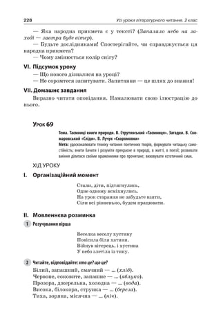 228 Усі уроки літературного читання. 2 клас
— Яка народна прикмета є у тексті? (Запалало небо на за-
ході — завтра буде вітер).
— Будьте дослідниками! Спостерігайте, чи справджується ця
народна прикмета?
— Чому змінюється колір снігу?
VI.	Підсумок уроку
— Що нового дізналися на уроці?
— Не соромтеся запитувати. Запитання — це шлях до знання!
VII. Домашнє завдання
Виразно читати оповідання. Намалювати свою ілюстрацію до
нього.
Урок 69
		 Тема. Таємниці книги природи. В. Струтинський «Таємниця». Загадки. В. Ско-
маровський «Сліди». В. Лучук «Скоромовки»
		 Мета: удосконалювати техніку читання поетичних творів, формувати читацьку само-
стійність; вчити бачити і розуміти прекрасне в природі, в житті, в поезії; розвивати
вміння ділитися своїми враженнями про прочитане; виховувати естетичний смак.
Хід уроку
I.	 Організаційний момент
Стали, діти, підтягнулись,
Одне одному всміхнулись.
На урок старання не забудьте взяти,
Сіли всі рівненько, будем працювати.
II.	Мовленнєва розминка
1	 Розучування вірша
Веселка веселу хустину
Повісила біля хатини.
Війнув вітерець, і хустина
У небо злетіла із тину.
2	 Читайте, відповідайте: хтоце?щоце?
Білий, запашний, смачний — … (хліб).
Червоне, соковите, запашне — … (яблуко).
Прозора, джерельна, холодна — … (вода).
Висока, білокора, струнка — … (береза).
Тиха, зоряна, місячна — … (ніч).
 