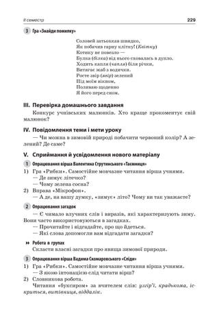 229II семестр
3	 Гра «Знайди помилку»
Соловей затьохкав швидко,
Як побачив гарну клітку! (Квітку)
Котику не повезло —
Булка (білка) від нього сховалась в дупло.
Ходить капля (чапля) біля річки,
Витягає жаб з водички.
Росте звір (явір) зелений
Під моїм вікном,
Поливаю щоденно
Я його перед сном.
III.	Перевірка домашнього завдання
Конкурс учнівських малюнків. Хто краще прокоментує свій
малюнок?
IV.	Повідомлення теми і мети уроку
— Чи можна в зимовій природі побачити червоний колір? А зе-
лений? Де саме?
V.	Сприймання й усвідомлення нового матеріалу
1	 Опрацювання вірша Валентина Струтинського «Таємниця»
1)	 Гра «Рибки». Самостійне мовчазне читання вірша учнями.
— Де зимує літечко?
— Чому зелена сосна?
2)	 Вправа «Мікрофон».
— А де, на вашу думку, «зимує» літо? Чому ви так уважаєте?
2	 Опрацювання загадок
— Є чимало влучних слів і виразів, які характеризують зиму.
Вони часто використовуються в загадках.
— Прочитайте і відгадайте, про що йдеться.
— Які слова допомогли вам відгадати загадки?
Робота в групах
Скласти власні загадки про явища зимової природи.
3	 Опрацювання вірша Вадима Скомаровського «Сліди»
1)	 Гра «Рибки». Самостійне мовчазне читання вірша учнями.
— З якою інтонацією слід читати вірш?
2)	 Словникова робота.
Читання «буксиром» за вчителем слів: узгір’ї, крадькома, іс-
криться, витівниця, віддалік.
 