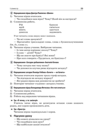 23I семестр
2	 Опрацювання вірша Дмитра Павличка «Школа»
1)	Читання вірша вчителем.
— Чи сподобався вам вірш? Чому? Який він за настроєм?
2)	 Словникова робота.
Рій
мрій
вмить
довкола
бджоли
сміються
здається
задзвенить
Учні читають слова зверху вниз і навпаки.
— Чи всі слова зрозумілі?
— Прочитайте трискладові слова, слова з буквосполученнями
дж, дз, слова з ь.
3)	Читання вірша учнями. Вибіркове читання.
— Із чим автор порівнює школу? Чому?
— Із ким — дітей? Чому?
— Що ви знаєте про бджіл? Які вони?
— Про кого говорять «Трудиться, як бджілка»?
3	 Опрацювання «Загадки-добавлянки» Анатолія Качана
— Чому загадка має таку назву?
— Чи допомогла влучна рима відгадати загадку?
4	 Опрацювання загадки Леоніда Глібова «Бачити — не бачить»
1)	Читання вчителем перших трьох строф загадки.
— Чи відгадали ви загадку відразу?
— Які рядки вірша вам допомогли це зробити?
2)	 Повторне читання-«гудіння» загадки учнями.
5	 Опрацювання вірша Володимира Фетисова «Хто чого вчиться»
1)	Читання вірша вчителем.
2)	 Словникова робота.
3)	 Робота над виразним читанням вірша.
Гра «Я почну, а ти закінчуй»
Учитель читає вірш, не дочитуючи останнє слово кожного
рядка, яке хором промовляють діти.
Гра «Оркестр»
Читання вірша індивідуально і хором.
V.	Підсумок уроку
— Що нового дізналися на уроці?
— Чи сподобався вам урок?
— Що найбільше запам’яталося?
 