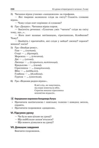 230 Усі уроки літературного читання. 2 клас
3)	Читання вірша учнями «ланцюжком» за строфами.
— Які тварини залишили сліди на снігу? Скажіть словами
вірша.
— Чому сліди поет порівнює зі словами?
4)	 Гра «Дощик». Читання вірша хором.
— Закінчіть речення: «Хлопчик уміє “читати” сліди на снігу
тому, що…».
— Кого поет називає витівницею, сіроспинкою, білобокою?
Чому?
— Знайдіть і прочитайте, які сліди у зайця? лисиці? сороки?
мишки? лосів?
5)	 Гра «Знайди риму».
Гаю — … (читаю).
Старі — … (букварі).
Мережка — … (стежка).
Дві — … (лісові).
Лисиця — … (іскриться, витівниця).
Крадькома — … (сама).
Сіроспинка — … (павутинка).
Вбік — … (віддалік).
Глибока — … (білобока).
Гуртом — … (хвостом).
6)	 Гра «Віднови рядки вірша».
В неї слід, як павутинка,
від нори шмигнула вбік.
Спритна мишка-сіроспинка
непомітна віддалік.
4	 Опрацювання скоромовок Володимира Лучука
•	 Прочитати напівголосно і повільно; голосно і швидко; весело,
сердито.
•	 Прочитати скоромовки «дощиком».
VI. Підсумок уроку
— Чи було вам цікаво на уроці?
— Що найбільше запам’яталося?
— Що нового дізналися на уроці?
VII. Домашнє завдання
Вивчити скоромовки.
 