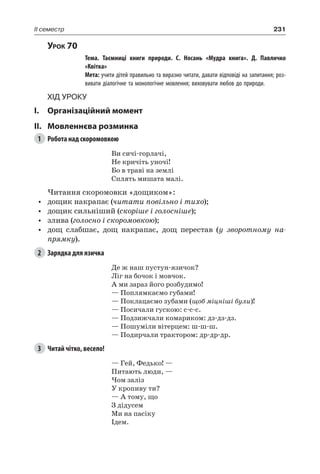 231II семестр
Урок 70
		 Тема. Таємниці книги природи. С.  Носань «Мудра книга». Д.  Павличко
«Квітка»
		 Мета: учити дітей правильно та виразно читати, давати відповіді на запитання; роз-
вивати діалогічне та монологічне мовлення; виховувати любов до природи.
Хід уроку
I.	 Організаційний момент
II.	Мовленнєва розминка
1	 Робота над скоромовкою
Ви сичі-горлачі,
Не кричіть уночі!
Бо в траві на землі
Сплять мишата малі.
Читання скоромовки «дощиком»:
•	 дощик накрапає (читати повільно і тихо);
•	 дощик сильніший (скоріше і голосніше);
•	 злива (голосно і скоромовкою);
•	 дощ слабшає, дощ накрапає, дощ перестав (у зворотному на-
прямку).
2	 Зарядка для язичка
Де ж наш пустун-язичок?
Ліг на бочок і мовчок.
А ми зараз його розбудимо!
— Поплямкаємо губами!
— Поклацаємо зубами (щоб міцніші були)!
— Посичали гускою: с-с-с.
— Подзижчали комариком: дз-дз-дз.
— Пошуміли вітерцем: ш-ш-ш.
— Подирчали трактором: др-др-др.
3	 Читай чітко, весело!
— Гей, Федько! —
Питають люди, —
Чом заліз
У кропиву ти?
— А тому, що
З дідусем
Ми на пасіку
Ідем.
 
