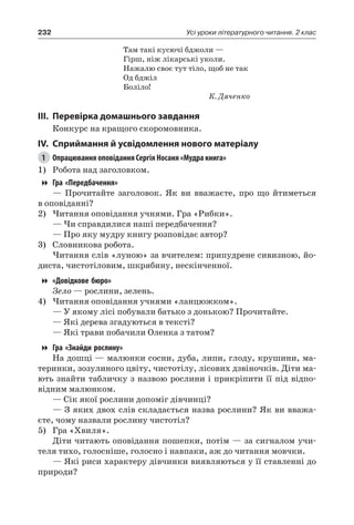 232 Усі уроки літературного читання. 2 клас
Там такі кусючі бджоли —
Гірш, ніж лікарські уколи.
Нажалю своє тут тіло, щоб не так
Од бджіл
Боліло!
К. Дяченко
III.	Перевірка домашнього завдання
Конкурс на кращого скоромовника.
IV.	Сприймання й усвідомлення нового матеріалу
1	 Опрацювання оповідання Сергія Носаня «Мудра книга»
1)	 Робота над заголовком.
Гра «Передбачення»
— Прочитайте заголовок. Як ви вважаєте, про що йтиметься
в оповіданні?
2)	Читання оповідання учнями. Гра «Рибки».
— Чи справдилися наші передбачення?
— Про яку мудру книгу розповідає автор?
3)	 Словникова робота.
Читання слів «луною» за вчителем: припудрене сивизною, йо-
диста, чистотіловим, шкрябину, нескінченної.
«Довідкове бюро»
Зело — рослини, зелень.
4)	Читання оповідання учнями «ланцюжком».
— У якому лісі побували батько з донькою? Прочитайте.
— Які дерева згадуються в тексті?
— Які трави побачили Оленка з татом?
Гра «Знайди рослину»
На дошці — малюнки сосни, дуба, липи, глоду, крушини, ма-
теринки, зозулиного цвіту, чистотілу, лісових дзвіночків. Діти ма-
ють знайти табличку з назвою рослини і прикріпити її під відпо-
відним малюнком.
— Сік якої рослини допоміг дівчинці?
— З яких двох слів складається назва рослини? Як ви вважа-
єте, чому назвали рослину чистотіл?
5)	 Гра «Хвиля».
Діти читають оповідання пошепки, потім — за сигналом учи-
теля тихо, голосніше, голосно і навпаки, аж до читання мовчки.
— Які риси характеру дівчинки виявляються у її ставленні до
природи?
 