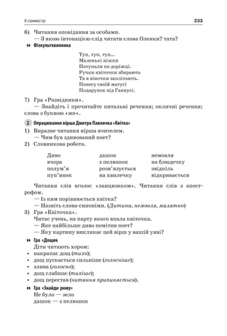 233II семестр
6)	Читання оповідання за особами.
— З якою інтонацією слід читати слова Оленки? тата?
Фізкультхвилинка
Туп, туп, туп…
Маленькі ніжки
Потупали по доріжці.
Ручки квіточки збирають
Та в віночки заплітають.
Понесу своїй матусі
Подарунок від Ганнусі.
7)	 Гра «Розвідники».
— Знайдіть і прочитайте питальні речення; окличні речення;
слова з буквою «же».
2	 Опрацювання вірша Дмитра Павличка «Квітка»
1)	 Виразне читання вірша вчителем.
— Чим був здивований поет?
2)	 Словникова робота.
Диво
вчора
полум’я
пуп’янок
дашок
з пелюшок
розв’язується
на хвилечку
немовля
на блюдечку
звідкіль
відкривається
Читання слів вголос «ланцюжком». Читання слів з апост-
рофом.
— Із ким порівнюється квітка?
— Назвіть слова-синоніми. (Дитина, немовля, малятко)
3)	 Гра «Квіточка».
Читає учень, на парту якого впала квіточка.
— Яке найбільше диво помітив поет?
— Яку картину викликає цей вірш у вашій уяві?
Гра «Дощик
Діти читають хором:
•	 накрапає дощ (тихо);
•	 дощ пускається сильніше (голосніше);
•	 злива (голосно);
•	 дощ слабшає (тихіше);
•	 дощ перестав (читання припиняється).
Гра «Знайди риму»
Не було — зело
дашок — з пелюшок
 