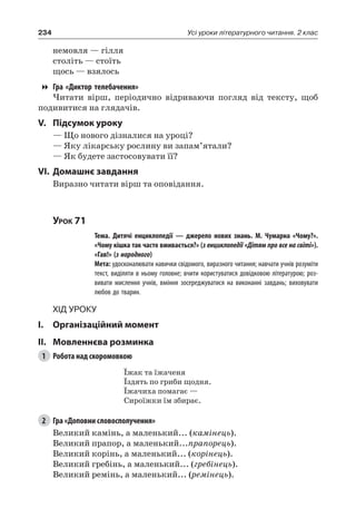 234 Усі уроки літературного читання. 2 клас
немовля — гілля
століть — стоїть
щось — взялось
Гра «Диктор телебачення»
Читати вірш, періодично відриваючи погляд від тексту, щоб
подивитися на глядачів.
V.	Підсумок уроку
— Що нового дізналися на уроці?
— Яку лікарську рослину ви запам’ятали?
— Як будете застосовувати її?
VI.	Домашнє завдання
Виразно читати вірш та оповідання.
Урок 71
		 Тема. Дитячі енциклопедії — джерело нових знань. М.  Чумарна «Чому?».
«Чому кішка так часто вмивається?» (з енциклопедії «Дітям про все на світі»).
«Гав!» (з народного)
		 Мета: удосконалювати навички свідомого, виразного читання; навчати учнів розуміти
текст, виділяти в ньому головне; вчити користуватися довідковою літературою; роз-
вивати мислення учнів, вміння зосереджуватися на виконанні завдань; виховувати
любов до тварин.
Хід уроку
I.	 Організаційний момент
II.	Мовленнєва розминка
1	 Робота над скоромовкою
Їжак та їжаченя
Їздять по гриби щодня.
Їжачиха помагає —
Сироїжки їм збирає.
2	 Гра «Доповни словосполучення»
Великий камінь, а маленький... (камінець).
Великий прапор, а маленький...прапорець).
Великий корінь, а маленький... (корінець).
Великий гребінь, а маленький... (гребінець).
Великий ремінь, а маленький... (ремінець).
 