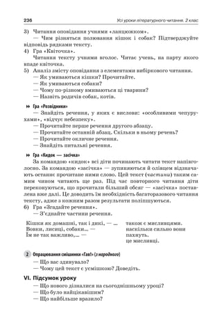 236 Усі уроки літературного читання. 2 клас
3)	Читання оповідання учнями «ланцюжком».
— Чим різняться полювання кішок і собак? Підтверджуйте
відповідь рядками тексту.
4)	 Гра «Квіточка».
Читання тексту учнями вголос. Читає учень, на парту якого
впаде квіточка.
5)	 Аналіз змісту оповідання з елементами вибіркового читання.
— Як умиваються кішки? Прочитайте.
— Як умиваються собаки?
— Чому по-різному вмиваються ці тварини?
— Назвіть родичів собак, котів.
Гра «Розвідники»
— Знайдіть речення, у яких є вислови: «особливими чепуру-
хами», «відчує небезпеку».
— Прочитайте перше речення другого абзацу.
— Прочитайте останній абзац. Скільки в ньому речень?
— Прочитайте окличне речення.
— Знайдіть питальні речення.
Гра «Кидок — засічка»
За командою «кидок» всі діти починають читати текст напівго-
лосно. За командою «засічка» — зупиняються й олівцем відзнача-
ють останнє прочитане ними слово. Цей текст (частини) таким са-
мим чином читають ще раз. Під час повторного читання діти
переконуються, що прочитали більший обсяг — «засічка» постав-
лена вже далі. Це доводить їм необхідність багаторазового читання
тексту, адже з кожним разом результати поліпшуються.
6)	 Гра «Згадайте речення».
— З’єднайте частини речення.
Кішки як домашні, так і дикі, — …
Вовки, лисиці, собаки… —
Їм не так важливо,… —
також є мисливцями.
наскільки сильно вони
пахнуть.
це мисливці.
2	 Опрацювання смішинки «Гав!» (знародного)
— Що вас здивувало?
— Чому цей текст є усмішкою? Доведіть.
VI.	Підсумок уроку
— Що нового дізналися на сьогоднішньому уроці?
— Що було найцікавішим?
— Що найбільше вразило?
 