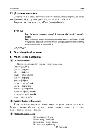 237II семестр
VII. Домашнє завдання
Знайти в бібліотеці дитячу енциклопедію. Розглянути, як вона
побудована. Підготувати розповідь за одним із текстів.
Виразно читати усмішку «Гав» (з народного).
Урок 72
		 Тема. Чи можна керувати дощем? А.  Григорук «Як “видоїти” хмару?».
Загадки
		 Мета: закріплювати навички виразного читання; учити викладати свої думки в логічній
послідовності; збагачувати активний словник школярів; розширювати їх світогляд;
виховувати допитливість, працелюбність.
Хід уроку
I.	 Організаційний момент
II.	Мовленнєва розминка
1	 Гра «Утвори слово»
— Додайте склад або букви, утворіть слова.
Очі — (ов)очі;
рій — (об)рій;
він — (дз)він;
міль — (дж)міль;
кіл — (со)кіл;
так — (лі)так;
парк — парк(ет);
жир — жир(аф);
доба — доба(вка);
крок — крок(одил);
лимон — лимон(ад);
кит — кит(иця);
2	 Читайте! Помічайте! Продовжте!
Рано — нора; мило — ломи; мара — рама; сосна — насос;
банка — кабан; Марко — комар; товар — варто; терка — катер; на-
каз — казна; наша — шана.
3	 Робота над скоромовкою
Віл везе важучій віз —
Вовну, вату, верболіз.
Вперся віл, і впало з воза
Вісім в’язок верболозу.
Ю. Кругляк
 