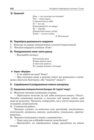 238 Усі уроки літературного читання. 2 клас
4	 Продовжуй!
Дощ — як хлопчик по стежині:
Туп — (туп-туп).
І гуркоче грім у небі:
Го — (го-го).
Блискавиця б’є по хмарі:
Бу — (бу-бу).
Дзюркотить вода у річці:
Хлюп — (хлюп-хлюп).
Д. Мостовий
III.	Перевірка домашнього завдання
1.	 Конкурс на краще повідомлення з дитячої енциклопедії
2.	Читання народної усмішки «Гав!»
IV.	Повідомлення теми і мети уроку
— Відгадайте загадку.
Білосніжна вата
Пливе нижче хати,
А чим хата нижче,
То і дощик ближче. (Хмара)
Вправа «Мікрофон»
— А чи любите ви дощ? Чому?
— Про значення дощу в нашому житті ми дізнаємося з опові-
дання Анатолія Григорука «Як “видоїти” хмару?»
V.	Сприймання й усвідомлення нового матеріалу
1	 Опрацювання оповідання Анатолія Григорука «Як“видоїти”хмару?»
1)	Мовчазне читання оповідання учнями.
— Прикладіть пальчик до губ, ніби показуєте комусь «Тихо».
Читайте оповідання мовчки, а пальчик хай тримає губки, щоб
вони не рухалися. Читаючи, поміркуйте, що у тексті видалося вам
складним, незрозумілим.
2)	 Словникова робота.
Читання «луною» за вчителем слів: рясніший, посушливого,
цілісінький, діждешся, вщухає, націлюють, спеціальну, перетво-
рюватись.
3)	Читання оповідання учнями «ланцюжком».
— Чому дощ для хлібороба означає дуже багато?
—	Прочитайте, як примушують хмару пролитися на землю
дощем.
 