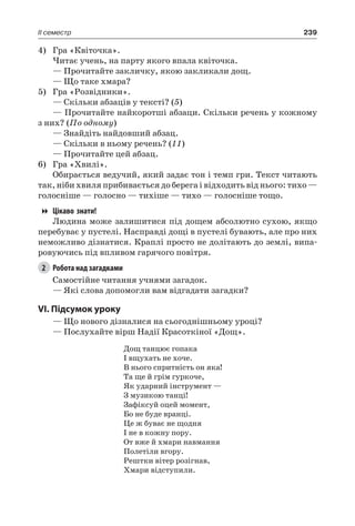 239II семестр
4)	 Гра «Квіточка».
Читає учень, на парту якого впала квіточка.
— Прочитайте закличку, якою закликали дощ.
— Що таке хмара?
5)	 Гра «Розвідники».
— Скільки абзаців у тексті? (5)
— Прочитайте найкоротші абзаци. Скільки речень у кожному
з них? (По одному)
— Знайдіть найдовший абзац.
— Скільки в ньому речень? (11)
— Прочитайте цей абзац.
6)	 Гра «Хвилі».
Обирається ведучий, який задає тон і темп гри. Текст читають
так, ніби хвиля прибивається до берега і відходить від нього: тихо —
голосніше — голосно — тихіше — тихо — голосніше тощо.
Цікаво знати!
Людина може залишитися під дощем абсолютно сухою, якщо
перебуває у пустелі. Насправді дощі в пустелі бувають, але про них
неможливо дізнатися. Краплі просто не долітають до землі, випа-
ровуючись під впливом гарячого повітря.
2	 Робота над загадками
Самостійне читання учнями загадок.
— Які слова допомогли вам відгадати загадки?
VI. Підсумок уроку
— Що нового дізналися на сьогоднішньому уроці?
— Послухайте вірш Надії Красоткіної «Дощ».
Дощ танцює гопака
І вщухать не хоче.
В нього спритність он яка!
Та ще й грім гуркоче,
Як ударний інструмент —
З музикою танці!
Зафіксуй оцей момент,
Бо не буде вранці.
Це ж буває не щодня
І не в кожну пору.
От вже й хмари навмання
Полетіли вгору.
Рештки вітер розігнав,
Хмари відступили.
 