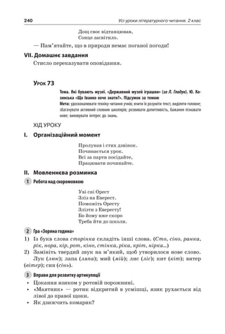 240 Усі уроки літературного читання. 2 клас
Дощ своє відтанцював,
Сонце засвітило.
— Пам’ятайте, що в природи немає поганої погоди!
VII. Домашнє завдання
Стисло переказувати оповідання.
Урок 73
		 Тема. Які бувають музеї. «Державний музей іграшки» (за Л. Гладун). Ю. Ко-
зинська «Що Іванко хоче знати?». Підсумок за темою
		 Мета: удосконалювати техніку читання учнів; вчити їх розуміти текст, виділяти головне;
збагачувати активний словник школярів; розвивати допитливість, бажання пізнавати
нове; виховувати інтерес до знань.
Хід уроку
I.	 Організаційний момент
Пролунав і стих дзвінок.
Починається урок.
Всі за парти посідайте,
Працювати починайте.
II.	Мовленнєва розминка
1	 Робота над скоромовкою
Уві сні Орест
Зліз на Еверест.
Поможіть Оресту
Злізти з Евересту!
Бо йому вже скоро
Треба йти до школи.
2	 Гра «Зоряна година»
1)	 Із букв слова сторінка складіть інші слова. (Сто, сіно, ранка,
рік, нора, кір, рот, кіно, стінка, ріка, кріт, нірка…)
2)	 Замініть твердий звук на м’який, щоб утворилося нове слово.
Лук (люк); лапа (ляпа); мий (мій); лис (ліс); кит (кіт); витер
(вітер); син (сінь).
3	 Вправи для розвитку артикуляції
•	 Цокання язиком у ротовій порожнині.
•	 «Маятник» — ротик відкритий в усмішці, язик рухається від
лівої до правої щоки.
•	 Як дзижчить комарик?
 