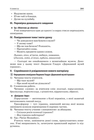 241II семестр
•	 Надуваємо щоки.
•	 П’ємо чай із блюдця.
•	 Дуємо на кульбабу.
III.	Перевірка домашнього завдання
Гра «Обличчям до обличчя»
Учні повертаються одне до одного і в парах стисло переказують
оповідання.
IV.	Повідомлення теми і мети уроку
— Чи доводилося вам бувати в музеї?
— У якому саме?
— Що ви там бачили? Розкажіть.
— Прочитайте слова.
— Назвіть предмети одним словом.
Лькаял, отол, м’икчя, икбиук, камаинш.
(Лялька, лото, м’ячик, кубики, машинка)
— Сьогодні ми ознайомимося з незвичайним музеєм. Допо-
може нам у цьому текст Людмили Гладун «Державний музей
іграшки».
V.	Сприймання й усвідомлення нового матеріалу
1	 Опрацювання оповідання Людмили Гладун «Державний музей іграшки»
1)	Читання тексту вчителем.
— Що таке музей?
— Про який музей ви дізналися?
2)	 Словникова робота.
Читання «луною» за вчителем слів: колекції, порцеляновим,
брязкальця, торохтельця, з цікавістю, віруваннями, вбранні.
«Довідкове бюро»
Порцелянове — виготовлене з білої кераміки, з якої зазвичай
виготовляють тонкий посуд.
Трансформер — тут: іграшка, зовнішній вигляд якої можна
змінювати шляхом переміщення її окремих частин.
3)	Читання тексту учнями «ланцюжком» за абзацами.
— Скільки років колекції іграшок?
— Яка іграшка найстарша?
4)	 Гра «Читає Незнайко».
Учитель читає, замінюючи деякі слова, припускаючись поми-
лок. Учні виправляють їх, зачитуючи правильний варіант із під-
ручника.
 