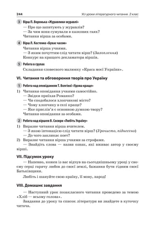 244 Усі уроки літературного читання. 2 клас
3	 Вірш П. Воронька «Журавлики-журавлі»
— Про що запитують у журавлів?
— За чим вони сумували в казкових гаях?
Читання вірша за особами.
4	 Вірш Л. Костенко «Буває часом»
Читання вірша учнями.
— З яким почуттям слід читати вірш? (Захоплення)
Конкурс на кращого декламатора віршів.
5	 Робота в групах
Складання словесного малюнку «Краса моєї України».
VI.	 Читання та обговорення творів про Україну
1	 Робота над оповіданням Т. Волгіної «Удома краще»
1)	Читання оповідання учнями самостійно.
— Звідки приїхав Романко?
— Чи сподобалося хлопчикові місто?
— Чому хлопчику в селі краще?
— Яке прислів’я є основною думкою твору?
Читання оповідання за особами.
2	 Робота над віршем В. Сосюри «Любіть Україну»
1)	 Виразне читання вірша вчителем.
— З якою інтонацією слід читати вірш? (Урочисто, піднесено)
— До чого закликає поет?
2)	 Виразне читання вірша учнями за строфами.
— Знайдіть слова — назви ознак, які вживає автор у своєму
вірші.
VII. Підсумок уроку
— Напевно, кожен із вас відчув на сьогоднішньому уроці у сво-
єму серці гарячу любов до своєї землі, бажання бути гідним своєї
Батьківщини.
Любіть і шануйте свою країну, її мову, народ!
VIII. Домашнє завдання
— Наступний урок позакласного читання проведемо за темою
«Хліб — всьому голова».
Завдання до уроку та список літератури ви знайдете в куточку
читача.
 