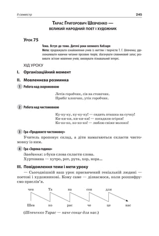245II семестр
Тарас Григорович Шевченко —
великий народний поет і художник
Урок 75
		 Тема. Вступ до теми. Дитячі роки великого Кобзаря
		 Мета: продовжувати ознайомлення учнів із життям і творчістю Т. Г. Шевченка; удо-
сконалювати навички читання прозових творів; збагачувати словниковий запас; роз-
вивати зв’язне мовлення учнів; виховувати пізнавальний інтерес.
Хід уроку
I.	 Організаційний момент
II.	Мовленнєва розминка
1	 Робота над скоромовкою
Летів горобчик, сів на стовпчик.
Прибіг хлопчик, утік горобчик.
2	 Робота над чистомовкою
Ку-ку-ку, ку-ку-ку! — сидить пташка на сучку!
Ки-ки-ки, ки-ки-ки! — посадили огірки!
Ко-ко-ко, ко-ко-ко! — люблю свіже молоко!
3	 Гра «Продовжте чистомовку»
Учитель пропонує склад, а діти намагаються скласти чисто-
мовку із ним.
4	 Гра «Зоряна година»
Завдання: з букв слова скласти слова.
Хуртовина — хутро, рот, рута, хор, нора…
III.	Повідомлення теми і мети уроку
— Сьогоднішній наш урок присвячений геніальній людині —
поетові і художникові. Кому саме — дізнаємося, коли розшифру-
ємо прислів’я.
чен Та на сон для
Шев ко рас че це нас
(Шевченко Тарас — наче сонце для нас.)
 
