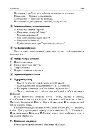 247II семестр
Панщина — робота, яку кріпаки виконували для пана.
Благенька — бідна, стара, латана.
Застудився — захворів на застуду.
Плекають — доглядають, пестять, турбуються.
3	 Читання оповідання учнями «ланцюжком»
— Якою була мама Тараса?
— Коли вона померла? Чому?
— Де поховали маму?
— Яке життя настало для сиріт?
— Чому помер батько?
— Що батько сказав про Тараса перед смертю?
4	 Гра «Диктор телебачення»
Читати текст, періодично відриваючи погляд, щоб подивитися
на глядачів.
5	 Розподіл тексту за частинами
1)	 Померла ненька.
2)	 Тяжке сирітське життя.
3)	 Смерть батька.
4)	 Пророцтво батька збулося.
6	 Переказ оповідання за планом
V.	Підсумок уроку
— Кому був присвячений сьогоднішній урок?
— Що ви дізналися про дитинство Т. Г. Шевченка?
— Як народ ушановує пам’ять поета і художника?
— Чи є у вашому місті місця, що пов’язані з ім’ям великого
Кобзаря?
Ім’ям Шевченка названо міста і села, вулиці й площі,
а пам’ятники є не лише в Україні, а й далеко за її межами: в Росії,
Молдові, Казахстані, Канаді, Франції, Америці. Його твори видані
33-ма мовами світу.
У кожного народу є великі поети, яких знають усі, — і дорослі,
і діти. Для українського народу таким поетом є Т. Г. Шевченко.
Його називають Великим Кобзарем, адже свою найкращу книгу
він назвав «Кобзар».
VI.	Домашнє завдання
Розглянути вдома разом із батьками «Кобзар».
 