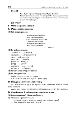 248 Усі уроки літературного читання. 2 клас
Урок 76
		 Тема. Образи української природи в поезії Тараса Шевченка
		 Мета: продовжити ознайомлення учнів із творчістю Т. Г. Шевченка; удосконалювати
навички виразного читання віршів; учити аналізувати прочитане; виховувати любов
до поезій Великого Кобзаря.
Хід уроку
I.	 Організаційний момент
II.	Мовленнєва розминка
1	 Робота над скоромовкою
Пішов Федір до Федота,
Щоб побачити єнота.
Єнот фиркнув, налякався,
У куточок заховався.
Пішов Федір до Федота,
Не побачивши єнота.
В. Гринько
2	 Гра «Доберіть антоніми»
Темний — … (світлий);
зустрічає — … (проводжає);
тихо — … (голосно);
чорний — … (білий);
ранок — … (вечір);
угору — … (униз);
говорить — …(мовчить);
сміється — ... (плаче).
3	 Розчитування за складовою таблицею
4	 Гра «Шифрувальники»
Вінок – нок + р + ші =… (вірші).
Київ – їв – и + об + за + ря =… (Кобзаря).
III.	Повідомлення теми і мети уроку
— Сьогоднішній урок ми присвятимо вивченню віршів Вели-
кого Кобзаря.
Адже ніде так не розкривається душа народу, як у його творах.
IV.	Сприймання й усвідомлення нового матеріалу
1	 Опрацювання вірша Т. Г. Шевченка «Світає…»
1)	Читання вірша вчителем.
— У якому темпі, з яким почуттям слід читати вірш?
— Яка пора доби описана у вірші?
 
