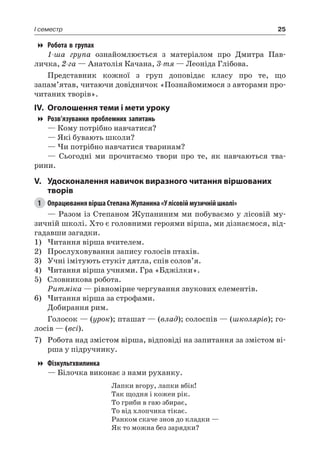 25I семестр
Робота в групах
1-ша група ознайомлюється з матеріалом про Дмитра Пав-
личка, 2-га — Анатолія Качана, 3-тя — Леоніда Глібова.
Представник кожної з груп доповідає класу про те, що
запам’ятав, читаючи довідничок «Познайомимося з авторами про-
читаних творів».
IV.	 Оголошення теми і мети уроку
Розв’язування проблемних запитань
— Кому потрібно навчатися?
— Які бувають школи?
— Чи потрібно навчатися тваринам?
— Сьогодні ми прочитаємо твори про те, як навчаються тва-
рини.
V.	Удосконалення навичок виразного читання віршованих
творів
1	 Опрацювання вірша Степана Жупанина «У лісовій музичній школі»
— Разом із Степаном Жупаниним ми побуваємо у лісовій му-
зичній школі. Хто є головними героями вірша, ми дізнаємося, від-
гадавши загадки.
1)	Читання вірша вчителем.
2)	 Прослуховування запису голосів птахів.
3)	 Учні імітують стукіт дятла, спів солов’я.
4)	Читання вірша учнями. Гра «Бджілки».
5)	 Словникова робота.
Ритміка — рівномірне чергування звукових елементів.
6)	Читання вірша за строфами.
Добирання рим.
Голосок — (урок); пташат — (влад); солоспів — (школярів); го-
лосів — (всі).
7)	 Робота над змістом вірша, відповіді на запитання за змістом ві-
рша у підручнику.
Фізкультхвилинка
— Білочка виконає з нами руханку.
Лапки вгору, лапки вбік!
Так щодня і кожен рік.
То гриби в гаю збирає,
То від хлопчика тікає.
Ранком скаче знов до кладки —
Як то можна без зарядки?
 