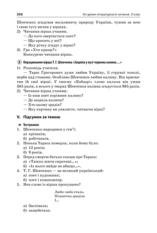 250 Усі уроки літературного читання. 2 клас
Шевченко згадував мальовничу природу України, тужив за нею
і свою тугу вилив у віршах.
2)	Читання вірша учнями.
— До кого звертається поет?
— Що просить у неї?
— Яку річку згадує у вірші?
3)	 Гра «Хто краще?»
Конкурсне читання вірша.
5	 Опрацювання вірша Т. Г. Шевченка «Зацвіла у лузі червона калина…»
1)	 Розповідь учителя.
— Тарас Григорович дуже любив Україну, її стрункі тополі,
верби над ставами. Особливо Шевченко любив калину. Він присвя-
тив їй свої вірші. У своєму «Кобзарі» слово калина він ужив
385 разів, а всього у творах Шевченка калина згадується 965 разів.
2)	Читання вірша учнями.
— Із ким поет порівнює калину?
— Де зацвіла калина?
— Хто цьому зрадів?
— Яку картину ви уявляєте, читаючи вірш?
V.	Підсумок за темою
Тестування
1.	Шевченко народився у сім’ї:
а)	 кріпаків;
б)	 робітників.
2.	 Ненька Тараса померла, коли йому було:
а)	 12 років;
б)	 9 років.
3.	 Перед смертю батько сказав про Тараса:
а)	 «Тяжко жити сиротині…»;
б)	 «Із нього вийде не абищо…».
4.	 Т. Г. Шевченко — це великий український:
а)	 поет і художник;
б)	 поет і композитор.
5.	Яке слово із вірша пропущено?
Любо-любо стало,
Пташечка зраділа
І…
а)	 Заспівала;
б)	 защебетала.
 