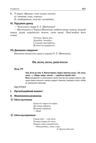 251II семестр
6.	 У вірші «Вранці» поет згадує птахів:
а)	 синицю, сову, сороку;
б)	 жайворонка, зозулю, соловейка.
VI.	Підсумок уроку
— Чого вчать твори Т. Г. Шевченка?
— Ми вчимося у Тараса Шевченка любити рідну землю, рідний
народ, рідну українську землю, свою маму. Пам’ятайте його
слова:
Учітеся, брати мої,
Думайте, читайте,
I чужому научайтесь,
Й свого не цурайтесь.
VII. Домашнє завдання
Вивчити напам’ять один із віршів Т. Г. Шевченка.
Ой, весна, весна, днем красна
Урок 77
		 Тема. Вступ до теми. Н. Мовчан-Карпусь «Будить березень весну». «Ой, весна,
весна…», «Вийди, вийди, сонечко…» (українські народні пісні)
		 Мета: розширювати та узагальнювати знання учнів про усну народну творчість; фор-
мувати вміння визначати тематику народної співаночки; виховувати почуття любові
до національного фольклору.
Хід уроку
I.	 Організаційний момент
II.	Мовленнєва розминка
1	 Робота над лічилкою
Ішов кіт через сто воріт,
До кінця дійшов,
Кошеня знайшов.
— Няв!
2	 Робота над скоромовкою
Сонце гріє — аж пече,
З сома в море піт тече,
Радить сому сонний кит:
— Покупатись, соме, слід.
Л. Куліш-Зіньків
 