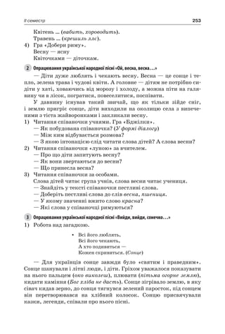 253II семестр
Квітень … (вабить, хороводить).
Травень … (крешиль ллє).
4)	 Гра «Добери риму».
Весну — ясну
Квіточками — діточкам.
2	 Опрацювання української народної пісні «Ой, весна, весна…»
— Діти дуже люблять і чекають весну. Весна — це сонце і те-
пло, зелена трава і чудові квіти. А головне — дітям не потрібно си-
діти у хаті, ховаючись від морозу і холоду, а можна піти на галя-
вину чи в лісок, погратися, повеселитися, поспівати.
У давнину існував такий звичай, що як тільки зійде сніг,
і землю пригріє сонце, діти виходили на околицю села з випече-
ними з тіста жайворонками і закликали весну.
1)	Читання співаночки учнями. Гра «Бджілки».
— Як побудована співаночка? (У формі діалогу)
— Між ким відбувається розмова?
— З якою інтонацією слід читати слова дітей? А слова весни?
2)	Читання співаночки «луною» за вчителем.
— Про що діти запитують весну?
— Як вони звертаються до весни?
— Що принесла весна?
3)	Читання співаночки за особами.
Слова дітей читає група учнів, слова весни читає учениця.
— Знайдіть у тексті співаночки пестливі слова.
— Доберіть пестливі слова до слів весна, пшениця.
— У якому значенні вжито слово красна?
— Які слова у співаночці римуються?
3	 Опрацювання української народної пісні «Вийди, вийди, сонечко…»
1)	 Робота над загадкою.
•	 Всі його люблять,
Всі його чекають,
А хто подивиться —
Кожен скривиться. (Сонце)
— Для українців сонце завжди було «святим і праведним».
Сонце шанували і літні люди, і діти. Гріхом уважалося показувати
на нього пальцем (око виколеш), плювати (пітьма огорне землю),
кидати каміння (Бог хліба не дасть). Сонце зігрівало землю, в яку
сівач кидав зерно, до сонця тягнувся зелений паросток, під сонцем
він перетворювався на хлібний колосок. Сонцю присвячували
казки, легенди, співали про нього пісні.
 