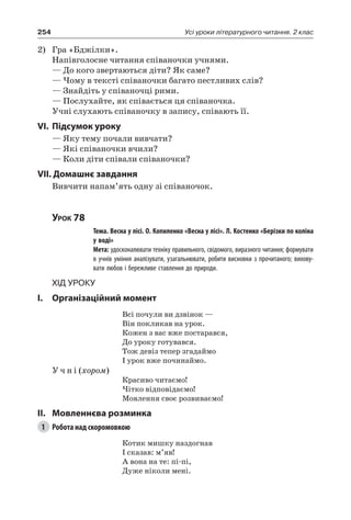 254 Усі уроки літературного читання. 2 клас
2)	 Гра «Бджілки».
Напівголосне читання співаночки учнями.
— До кого звертаються діти? Як саме?
— Чому в тексті співаночки багато пестливих слів?
— Знайдіть у співаночці рими.
— Послухайте, як співається ця співаночка.
Учні слухають співаночку в запису, співають її.
VI.	Підсумок уроку
— Яку тему почали вивчати?
— Які співаночки вчили?
— Коли діти співали співаночки?
VII. Домашнє завдання
Вивчити напам’ять одну зі співаночок.
Урок 78
		 Тема. Весна у лісі. О. Копиленко «Весна у лісі». Л. Костенко «Берізки по коліна
у воді»
		 Мета: удосконалювати техніку правильного, свідомого, виразного читання; формувати
в учнів уміння аналізувати, узагальнювати, робити висновки з прочитаного; вихову-
вати любов і бережливе ставлення до природи.
Хід уроку
I.	 Організаційний момент
Всі почули ви дзвінок —
Він покликав на урок.
Кожен з вас вже постарався,
До уроку готувався.
Тож девіз тепер згадаймо
І урок вже починаймо.
У ч н і (хором)
Красиво читаємо!
Чітко відповідаємо!
Мовлення своє розвиваємо!
II.	Мовленнєва розминка
1	 Робота над скоромовкою
Котик мишку наздогнав
І сказав: м’яв!
А вона на те: пі-пі,
Дуже ніколи мені.
 