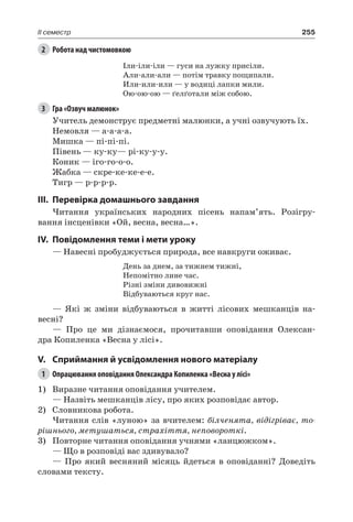 255II семестр
2	 Робота над чистомовкою
Іли-іли-іли — гуси на лужку присіли.
Али-али-али — потім травку пощипали.
Или-или-или — у водиці лапки мили.
Ою-ою-ою — ґелґотали між собою.
3	 Гра «Озвуч малюнок»
Учитель демонструє предметні малюнки, а учні озвучують їх.
Немовля — а-а-а-а.
Мишка — пі-пі-пі.
Півень — ку-ку— рі-ку-у-у.
Коник — іго-го-о-о.
Жабка — скре-ке-ке-е-е.
Тигр — р-р-р-р.
III.	Перевірка домашнього завдання
Читання українських народних пісень напам’ять. Розігру-
вання інсценівки «Ой, весна, весна…».
IV.	Повідомлення теми і мети уроку
— Навесні пробуджується природа, все навкруги оживає.
День за днем, за тижнем тижні,
Непомітно лине час.
Різні зміни дивовижні
Відбуваються круг нас.
— Які ж зміни відбуваються в житті лісових мешканців на-
весні?
— Про це ми дізнаємося, прочитавши оповідання Олексан-
дра Копиленка «Весна у лісі».
V.	Сприймання й усвідомлення нового матеріалу
1	 Опрацювання оповідання Олександра Копиленка «Весна у лісі»
1)	 Виразне читання оповідання учителем.
— Назвіть мешканців лісу, про яких розповідає автор.
2)	 Словникова робота.
Читання слів «луною» за вчителем: білченята, відігріває, то-
рішнього, метушаться, страхіття, неповороткі.
3)	 Повторне читання оповідання учнями «ланцюжком».
— Що в розповіді вас здивувало?
— Про який весняний місяць йдеться в оповіданні? Доведіть
словами тексту.
 